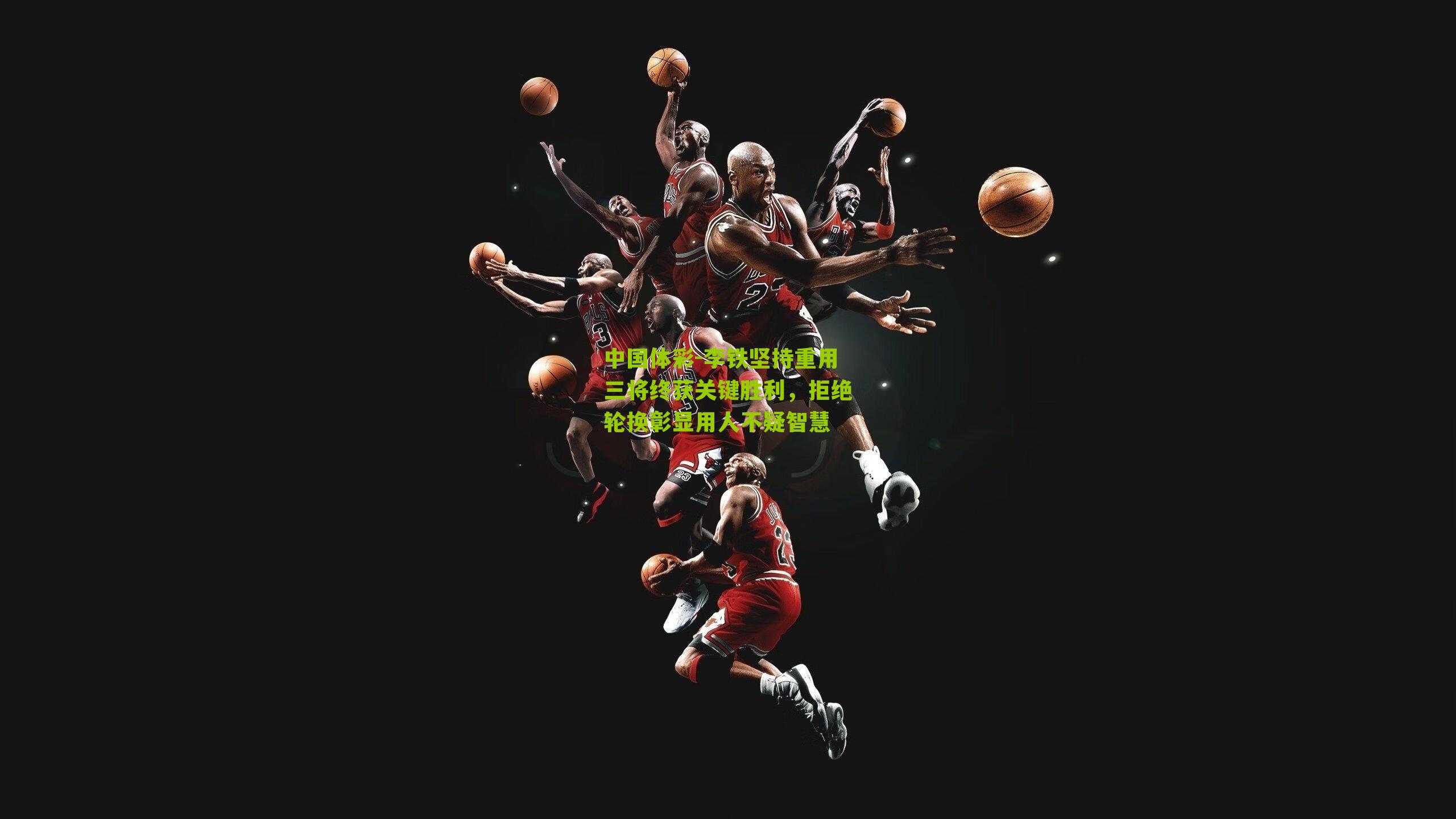 李铁坚持重用三将终获关键胜利，拒绝轮换彰显用人不疑智慧